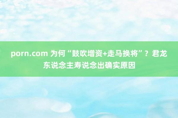 porn.com 为何“鼓吹增资+走马换将”？君龙东说念主寿说念出确实原因