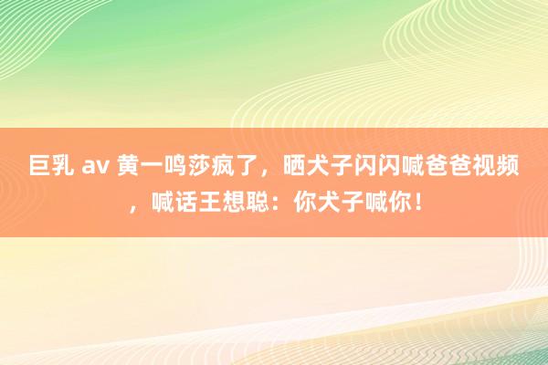 巨乳 av 黄一鸣莎疯了，晒犬子闪闪喊爸爸视频，喊话王想聪：你犬子喊你！