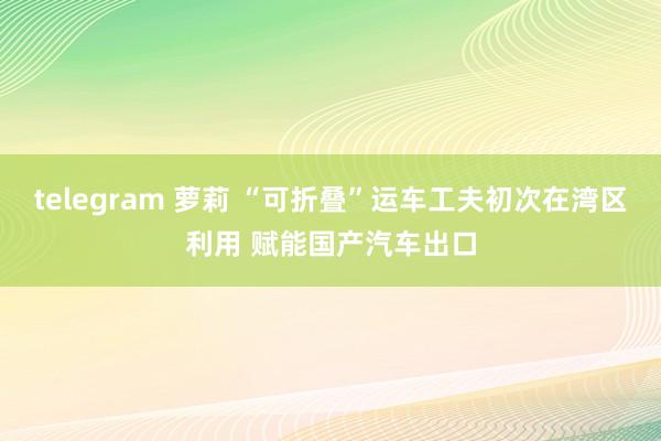telegram 萝莉 “可折叠”运车工夫初次在湾区利用 赋能国产汽车出口