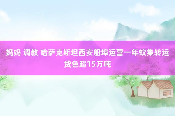妈妈 调教 哈萨克斯坦西安船埠运营一年蚁集转运货色超15万吨