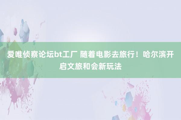 爱唯侦察论坛bt工厂 随着电影去旅行！哈尔滨开启文旅和会新玩法