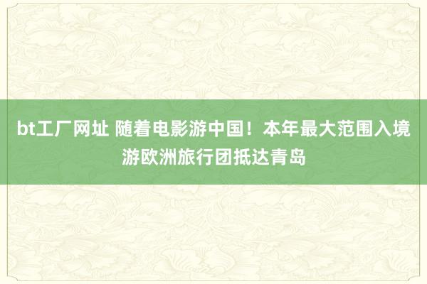 bt工厂网址 随着电影游中国！本年最大范围入境游欧洲旅行团抵达青岛