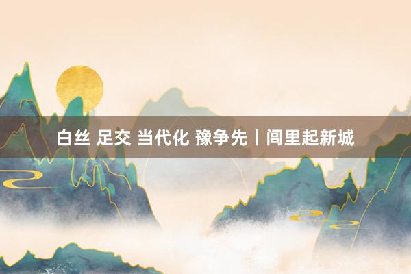 白丝 足交 当代化 豫争先丨闾里起新城