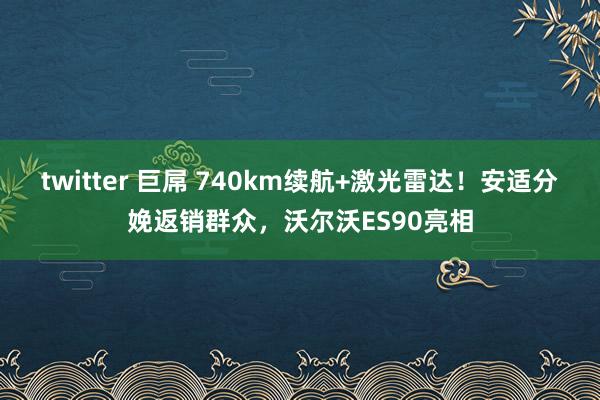 twitter 巨屌 740km续航+激光雷达！安适分娩返销群众，沃尔沃ES90亮相