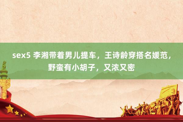 sex5 李湘带着男儿提车，王诗龄穿搭名媛范，野蛮有小胡子，又浓又密