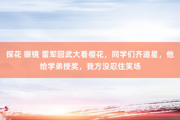 探花 眼镜 雷军回武大看樱花，同学们齐追星，他给学弟授奖，我方没忍住笑场