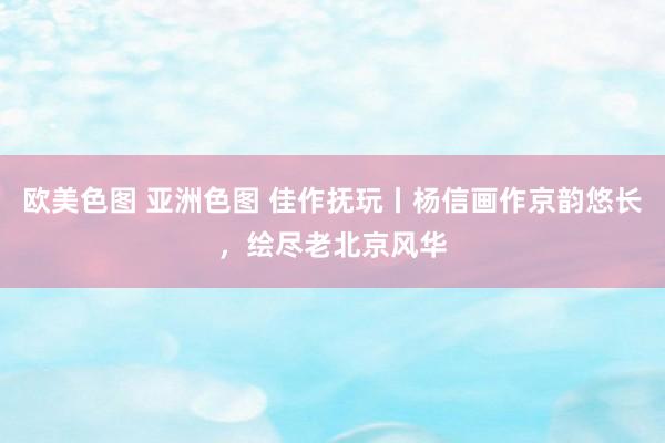 欧美色图 亚洲色图 佳作抚玩丨杨信画作京韵悠长，绘尽老北京风华