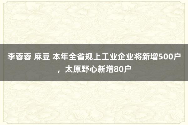 李蓉蓉 麻豆 本年全省规上工业企业将新增500户，太原野心新增80户