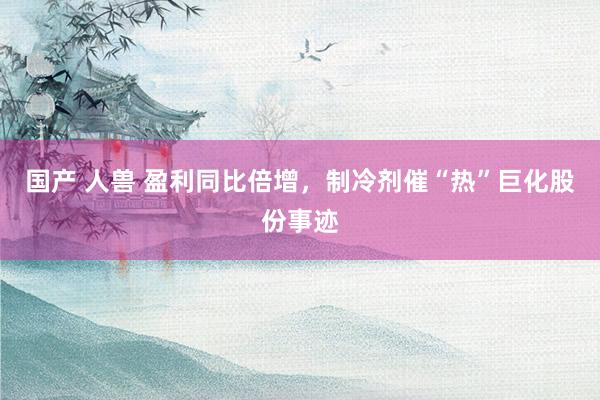 国产 人兽 盈利同比倍增，制冷剂催“热”巨化股份事迹