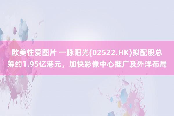 欧美性爱图片 一脉阳光(02522.HK)拟配股总筹约1.95亿港元，加快影像中心推广及外洋布局
