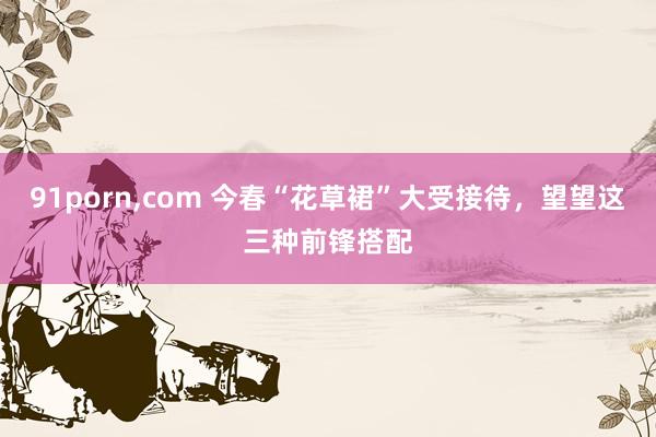 91porn，com 今春“花草裙”大受接待，望望这三种前锋搭配