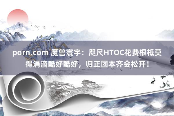 porn.com 魔兽寰宇：咫尺HTOC花费根柢莫得涓滴酷好酷好，归正团本齐会松开！