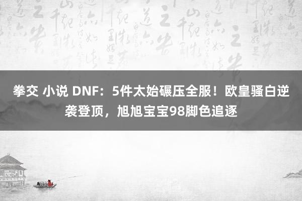 拳交 小说 DNF：5件太始碾压全服！欧皇骚白逆袭登顶，旭旭宝宝98脚色追逐