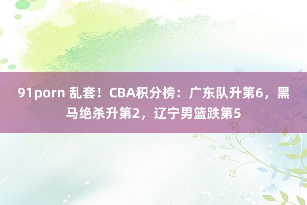91porn 乱套！CBA积分榜：广东队升第6，黑马绝杀升第2，辽宁男篮跌第5