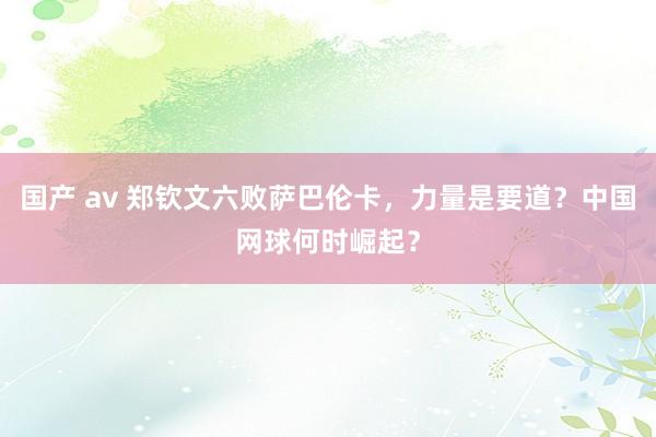 国产 av 郑钦文六败萨巴伦卡，力量是要道？中国网球何时崛起？