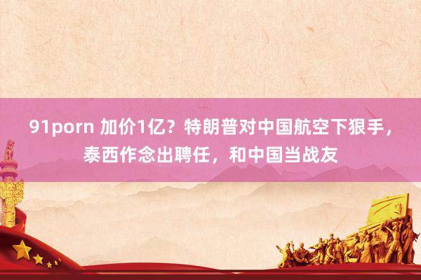 91porn 加价1亿？特朗普对中国航空下狠手，泰西作念出聘任，和中国当战友