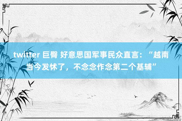 twitter 巨臀 好意思国军事民众直言：“越南当今发怵了，不念念作念第二个基辅”
