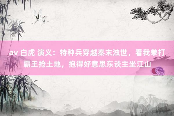 av 白虎 演义：特种兵穿越秦末浊世，看我拳打霸王抢土地，抱得好意思东谈主坐江山
