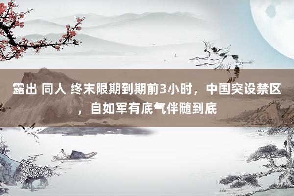 露出 同人 终末限期到期前3小时，中国突设禁区，自如军有底气伴随到底