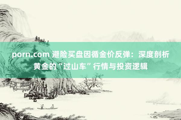 porn.com 避险买盘因循金价反弹：深度剖析黄金的“过山车”行情与投资逻辑