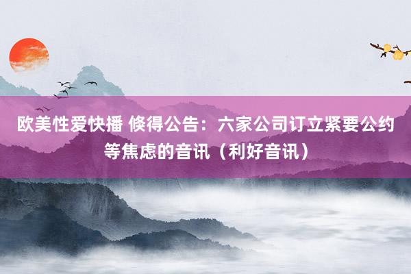 欧美性爱快播 倏得公告：六家公司订立紧要公约等焦虑的音讯（利好音讯）