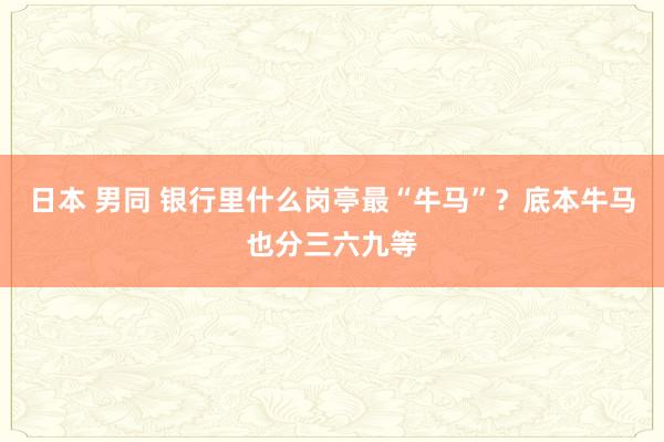 日本 男同 银行里什么岗亭最“牛马”？底本牛马也分三六九等