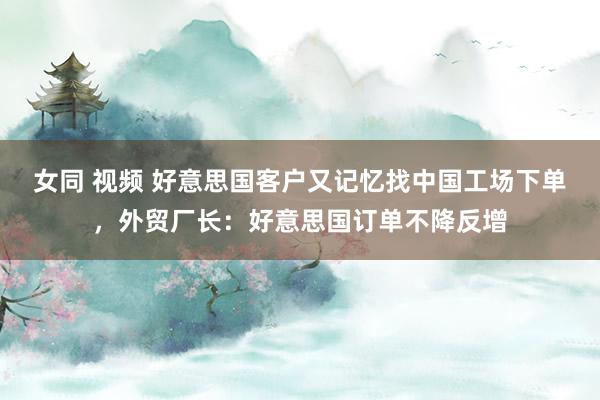 女同 视频 好意思国客户又记忆找中国工场下单，外贸厂长：好意思国订单不降反增