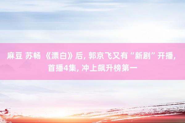 麻豆 苏畅 《漂白》后, 郭京飞又有“新剧”开播, 首播4集, 冲上飙升榜第一