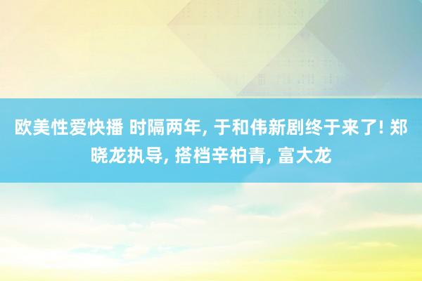 欧美性爱快播 时隔两年， 于和伟新剧终于来了! 郑晓龙执导， 搭档辛柏青， 富大龙