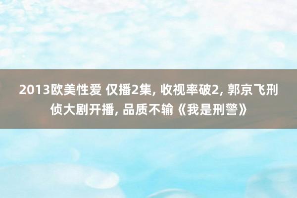 2013欧美性爱 仅播2集， 收视率破2， 郭京飞刑侦大剧开播， 品质不输《我是刑警》