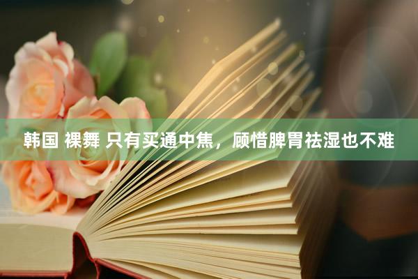 韩国 裸舞 只有买通中焦，顾惜脾胃祛湿也不难