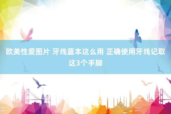 欧美性爱图片 牙线蓝本这么用 正确使用牙线记取这3个手脚