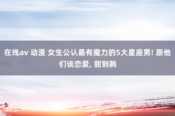 在线av 动漫 女生公认最有魔力的5大星座男! 跟他们谈恋爱， 甜到齁