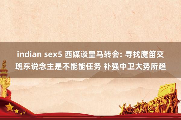indian sex5 西媒谈皇马转会: 寻找魔笛交班东说念主是不能能任务 补强中卫大势所趋