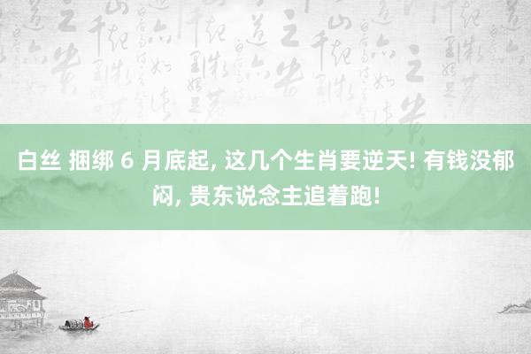 白丝 捆绑 6 月底起， 这几个生肖要逆天! 有钱没郁闷， 贵东说念主追着跑!