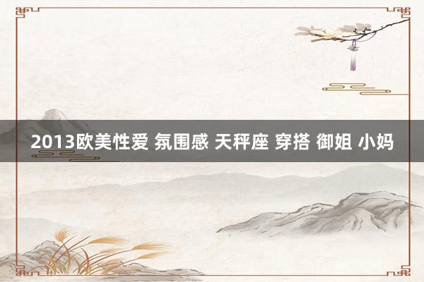 2013欧美性爱 氛围感 天秤座 穿搭 御姐 小妈