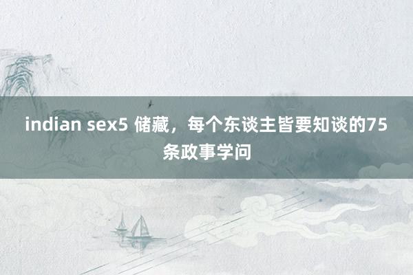 indian sex5 储藏，每个东谈主皆要知谈的75条政事学问