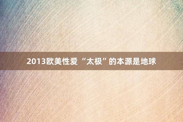 2013欧美性爱 “太极”的本源是地球