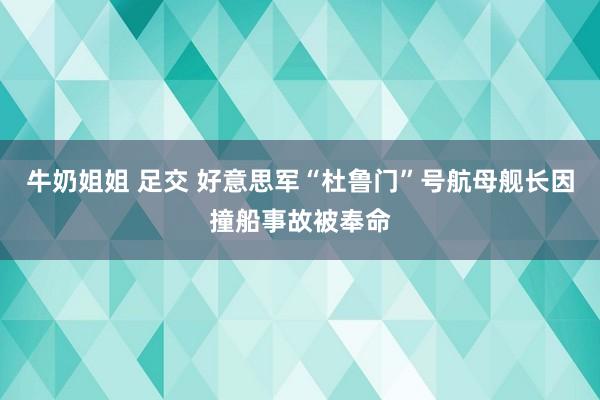 牛奶姐姐 足交 好意思军“杜鲁门”号航母舰长因撞船事故被奉命