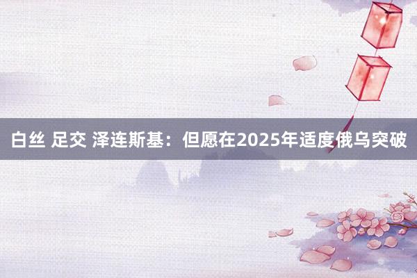 白丝 足交 泽连斯基：但愿在2025年适度俄乌突破