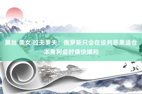 黑丝 美女 拉夫罗夫：俄罗斯只会在谈判恶果适合本身利益时痛快媾和