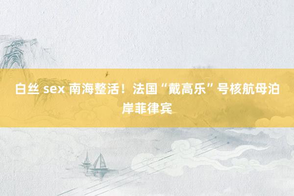 白丝 sex 南海整活！法国“戴高乐”号核航母泊岸菲律宾